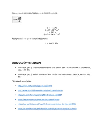 Solonosquedareemplazarlosdatosenla siguienteformula:
𝑉 = −13.75
𝐼 = 27 ∗ 10−6 𝑚4
𝑡 = 0.03 𝑚
𝑄 = 2.025 ∗ 10−4 𝑚3
Reemplazandonosquedael momentocortante:
𝜏 = 3437.5 𝑘𝑃𝑎
BIBLIOGRAFÍAY REFERENCIAS
 Hibbeler,C.(2011). “Mecánica de materiales”8va. Edición.Edit. : PEARSON EDUCACION,México.,
págs. 255-392.
 Hibbeler,C.(2012). Análisisestructural”8va. Edición.Edit.: PEARSON EDUCACION,México.,págs.
3-9.
Páginaswebconsultadas:
 http://www.arqhys.com/tipos_de_vigas.html
 http://www.elrincondelingeniero.com/Fuerzas+distribuidas
 https://es.slideshare.net/sofiaing82/estructuras-14270327
 https://www.quora.com/What-are-the-types-of-beams
 https://www.slideshare.net/AngelAndersonLaurent/diseo-de-vigas-61045401
 https://es.slideshare.net/NelsonIvanMuozHoyos/esfuerzos-en-vigas-55347263
 