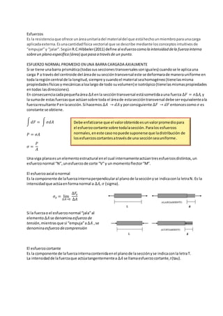 Esfuerzos
Es la resistenciaque ofrece unáreaunitariadel materialdel que estáhechounmiembroparaunacarga
aplicadaexterna. Esunacantidadfísica vectorial que se describe mediante losconceptos intuitivos de
“empujar”y “jalar”. SegúnR.C.Hibbeler(2011) define al esfuerzocomo la intensidad dela fuerza interna
sobreun plano específico (área) quepasa a travésde un punto.
ESFUERZO NORMAL PROMEDIO EN UNA BARRA CARGADA AXIALMENTE
Si se tiene unabarra prismática(todassusseccionestransversalessoniguales) cuandose le aplicauna
carga P a travésdel centroide del áreade suseccióntransversal este se deformarade manerauniforme en
toda laregióncentral de la longitud,siempre ycuandoel material seahomogéneo(tienelasmisma
propiedadesfísicasy mecánicasaloalargo de todo suvolumen) e isotrópico(tienelasmismaspropiedades
entodas lasdirecciones).
En consecuenciacadapequeñaárea ∆𝐴 enla seccióntransversal estásometidaauna fuerza ∆𝐹 = 𝜎∆𝐴, y
la sumade estasfuerzasque actúansobre toda el áreade estaseccióntransversal debe serequivalenteala
fuerzaresultante Penlasección.Si hacemos ∆𝐴 → 𝑑𝐴 y porconsiguiente ∆𝐹 → 𝑑𝐹 entoncescomo 𝜎 es
constante se obtiene.
∫ 𝑑𝐹 = ∫ 𝜎𝑑𝐴
𝑃 = 𝜎𝐴
𝜎 =
𝑃
𝐴
Una viga planaesun elementoestructural enel cual internamenteactúantresesfuerzosdistintos,un
esfuerzonormal “N”,unesfuerzode corte “V”y un momentoflector“M”.
El esfuerzoaxial onormal
Es la componente de lafuerzainternaperpendicularal planode lasecciónyse indicaconla letraN. Es la
intensidadque actúaenformanormal a ∆𝐴, 𝜎 (sigma).
𝜎𝑧 = lim
∆𝐴→0
∆𝐹𝑧
∆𝐴
Si la fuerzao el esfuerzonormal “jala”al
elemento∆𝐴 se denominaesfuerzo de
tensión,mientrasque si “empuja”a ∆𝐴 ,se
denominaesfuerzo decomprensión
El esfuerzocortante
Es la componente de lafuerzainternacontenidaenel planode lasecciónyse indicaconla letraT.
La intensidadde lafuerzaque actúatangentementea ∆𝐴 se llamaesfuerzocortante,𝜏(tau).
Debe enfatizarse que el valorobtenidoesunvalorpromediopara
el esfuerzo cortante sobre todalasección. Paralos esfuerzos
normales,eneste casonopuede suponerse que ladistribución de
losesfuerzoscortantesatravésde una secciónseauniforme.
 