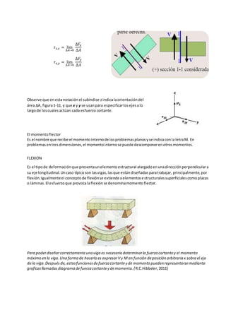 𝜏 𝑧,𝑥 = lim
∆𝐴→0
∆𝐹𝑥
∆𝐴
𝜏 𝑧,𝑦 = lim
∆𝐴→0
∆𝐹𝑦
∆𝐴
Observe que enestanotaciónel subíndice zindicalaorientacióndel
área ΔA, figura1-11, y que x y y se usanpara especificarlosejesalo
largode loscualesactúan cada esfuerzo cortante.
El momentoflector
Es el nombre que recibe el momentointernode losproblemasplanosyse indicaconla letraM. En
problemasentresdimensiones,el momentointernose puede descomponerenotrosmomentos.
FLEXION
Es el tipode deformaciónque presentaunelementoestructural alargadoenunadirecciónperpendiculara
su eje longitudinal.Uncaso típicoson lasvigas,lasque estándiseñadasparatrabajar, principalmente,por
flexión.Igualmenteel conceptode flexiónse extiende aelementosestructuralessuperficialescomoplacas
o láminas.El esfuerzoque provocalaflexiónse denominamomentoflector.
Para poderdiseñarcorrectamenteuna viga es necesario determinarla fuerza cortantey el momento
máximo en la viga.Una forma de hacerlo es expresarV y M en función deposición arbitraria x sobreel eje
de la viga.Despuésde, estasfuncionesdefuerza cortantey de momento pueden representarsemediante
graficasllamadasdiagrama defuerza cortantey demomento.(R.C.Hibbeler,2011)
 