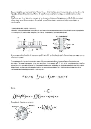 Cuandose aplicauna fuerzacortante V,esta tiene adeformarlaseccióntransversal comose muestraenla
figura(b).Esta distribuciónnouniforme de ladeformacióncortante haráque la seccióntransversal se
alabe.
Esta forma que tiene laseccióntransversal se darealmente cuandolavigaessometidaflexióncomoa un
esfuerzocortante.Sinembargoesdemasiadopequeñocomoparapoderloconsiderarcomoparano
considerarlo.
FORMULA DEL ESFEURZO CORTANTE
Para estoconsideraremosel equilibriode lasfuerzashorizontalesde unaporcinodel elementotomadade
la figura.Aquíse presentael diagramade cuerpolibre de este pequeñoelemento.
Se generauna distribuciónde losmomentoMy M+ dM. La distribucióndel esfuerzohace que se genere un
solomomentopar.
En estapequeñaelementoconsiderelaporciónsombreadade área 𝐴´que se ha seccionadoenuna
distanciay´desde el eje neutro,tieneunasección 𝑡 .En este caso la∑ 𝐹𝑥 = 0 nose cumple debidoaque los
momentosencada ladodifierenen 𝑑𝑀 poresopara poderbalancearse considerara 𝜏 el esfuerzocortante
longitudinal,que actuaráenlaparte inferiorde laporciónde área 𝑡(𝑑𝑥). Se consideraque el esfuerzo
cortante 𝜏 se mantiene constante aloalargode 𝑡.
Como
𝜎 = (
𝑀
𝐼
) 𝑦
Despejandoel esfuerzocortante:
 