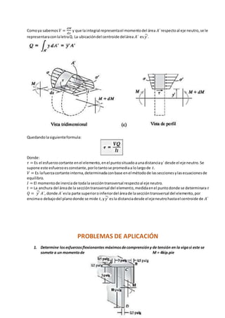 Comoya sabemos 𝑉 =
𝑑𝑀
𝑑𝑥
y que la integral representael momentodel área 𝐴´respectoal eje neutro,se le
representaraconlaletraQ. La ubicacióndel centroide delárea 𝐴´ es 𝑦´̅.
Quedandolasiguienteformula:
Donde:
𝜏 = Es el esfuerzocortante enel elemento,enel puntosituadoaunadistanciay´ desde el eje neutro.Se
supone este esfuerzoesconstante,porlotantose promediaa lolargode 𝑡.
𝑉 = Es lafuerzacortante interna,determinadaconbase enel métodode lasseccionesylasecuacionesde
equilibro.
𝐼 = El momentode inerciade todala seccióntransversal respectoal eje neutro.
𝑡 = La anchura del áreade la seccióntransversal del elemento,medidaenel puntodonde se determinara 𝜏
𝑄 = 𝑦´̅ 𝐴´, donde 𝐴´esla parte superioroinferiordel áreade laseccióntransversal del elemento,por
encimao debajodel planodonde se mide 𝑡, y 𝑦´̅ esla distanciadesde el ejeneutrohastael centroide de 𝐴´
PROBLEMAS DE APLICACIÓN
1. Determine losesfuerzosflexionantes máximosdecomprensióny de tensión en la vigasi este se
somete a un momentode M = 4kip.pie
 