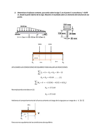 2. Determinar el esfuerzo cortante, que actúa sobre laviga T, en el punto C a unaaltura y´= 0.075
m. desde la parte inferiorde la viga. Muestre el resultadosobre un elemento del volumende ese
punto.
APLICAMOSLASCONDICIONESDEEQUIBRIO PARA HALLAR LAS REACCIONES
∑ 𝐹𝑦 = 0 = 𝑅 𝐴 + 𝑅 𝐵 − 30 − 15
𝑅 𝐴 + 𝑅 𝐵 = 45 𝑘𝑁 …… .. (1)
∑ 𝑀𝐴 = 0 = −1.5(30) − 4(15) + 6( 𝑅 𝐵)
𝑅 𝐵 = 17.5 𝑘𝑁
Reemplazandoestedatoen(1)
𝑅 𝐴 = 27.5 𝑘𝑁
Hallamosel comportamientode lafuerza cortante alolargo de la vigapara un rango de 𝑥 ∈ [0; 3]
Para esonos ayudamos de lascondicionesde equilibrio
 