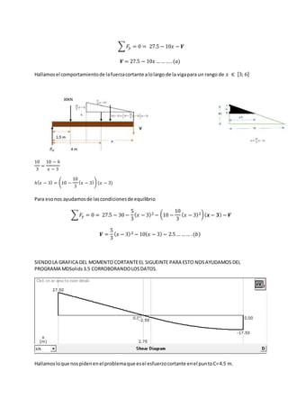 ∑ 𝐹𝑦 = 0 = 27.5 − 10𝑥 − 𝑽
𝑽 = 27.5 − 10𝑥 …… …. (𝑎)
Hallamosel comportamientode lafuerzacortante alolargo de la vigapara un rango de 𝑥 ∈ [3; 6]
10
3
=
10 − ℎ
𝑥 − 3
ℎ( 𝑥 − 3) = (10 −
10
3
( 𝑥 − 3)) (𝑥 − 3)
Para esonos ayudamosde lascondicionesde equilibrio
∑ 𝐹𝑦 = 0 = 27.5 − 30 −
5
3
( 𝑥 − 3)2 − (10 −
10
3
( 𝑥 − 3)2)( 𝒙 − 𝟑) − 𝑽
𝑽 =
5
3
( 𝑥 − 3)2 − 10( 𝑥 − 3) − 2.5… …… .(𝑏)
SIENDOLA GRAFICA DEL MOMENTO CORTANTEEL SIGUEINTE PARA ESTO NOSAYUDAMOS DEL
PROGRAMA MDSolids3.5 CORROBORANDOLOSDATOS.
Hallamosloque nospidenenel problemaque esel esfuerzocortante enel puntoC=4.5 m.
 