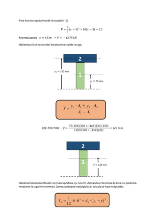 21
2211
AA
AyAy
Y



2
1
3
)(
12
1
yyAhbI nn 
Para esonos ayudamosde laecuación(b)
𝑽 =
5
3
( 𝑥 − 3)2 − 10( 𝑥 − 3) − 2.5
Reemplazando 𝑥 = 4.5 𝑚 → 𝑉 = −13.75 𝑘𝑁
Hallamosel eje neutrodel áreatransversal de laviga:
𝐸𝐽𝐸 𝑁𝐸𝑈𝑇𝑅𝑂 ∶ 𝑦̅ =
75(150)(30) + (165)(30)(150)
(30)(150) + (150)(30)
= 120 𝑚𝑚
Hallamoslosmomentosde inerciarespectoal eje neutroutilizandoel teoremade losejesparalelos,
mediante lasiguiente formula.Comosontodosrectángulosel cálculose hace máscorto:
 