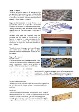 TIPOS DE VIGAS
Viguetas: Se colocan una cerca de la otra con el fin
de aguantar el piso y techo en una edificación. Su
funciónprincipal esde servirde cimiento para pisos
superiores y de soporte del techo. Son elaboradas
en base a acero, madera y concreto.
Largueros: Son colocadas en todo el largo y en n
paralelo del camino de un puente. Actúan como
cimientos de obrasque estánsuspendidasenel aire.
Se colocan de lado a lado por todo el camino, para
así podersoportar el pesode losque transitanporel
camino.
Dinteles: Estas vigas son colocadas sobre las
aberturas de una pared de mampostería, su
función es soportar el vacío producido por las
ventanas y las puertas. En construcciones
coloniales, se emplearon dinteles elaborados en
base a madera.
Vigas de tímpano: Estas vigas son construidas para
ser usadas como sostén del peso y para
mantenerlineadaslas paredes del exterior de una
edificación.
Según su forma o uso
Vigasde acero L
Llamada así debido a su forma transversal. Estas
vigas se utilizan en construcciones comerciales,
desde rascacielos a estadios, pero también se
pueden utilizar en la construcción residencial.
Existentambiénotrostiposde vigas según su forma transversal,
estas se van a diseñar según el tipo de construcción que se va
realizar teniendo en consideración las cargas que soportaran.
Vigas de madera laminada
Se hacen con varias piezas de madera comprimidas una encima
del otro. Este tipo de vigas se utilizan a menudo en edificios
públicos.
VigasFlitch
Son híbridas de madera y metal, generalmente acero, echa con
capas una encima de otra. Los perfilesde madera permiten que
se claven en otras estructuras, mientras que las piezas de
metal proporcionan una mayor fuerza y capacidad de soporte
de peso. Otra ventaja de estas vigas es que son menos costosas
 