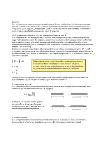Esfuerzos
Es la resistenciaque ofrece unáreaunitariadel materialdel que estáhechounmiembroparaunacarga
aplicadaexterna. Esunacantidadfísica vectorial que se describe mediante losconceptos intuitivos de
“empujar”y “jalar”. SegúnR.C.Hibbeler(2011) define al esfuerzocomo la intensidad dela fuerza interna
sobreun plano específico (área) quepasa a travésde un punto.
ESFUERZO NORMAL PROMEDIO EN UNA BARRA CARGADA AXIALMENTE
Si se tiene unabarra prismática(todassusseccionestransversalessoniguales) cuandose le aplicauna
carga P a travésdel centroide del áreade suseccióntransversal este se deformarade manerauniforme en
toda laregióncentral de la longitud,siempre ycuandoel material seahomogéneo(tienelasmisma
propiedadesfísicasy mecánicasaloalargo de todo suvolumen) e isotrópico(tienelasmismaspropiedades
entodas lasdirecciones).
En consecuenciacadapequeñaárea ∆𝐴 enla seccióntransversal estásometidaauna fuerza ∆𝐹 = 𝜎∆𝐴, y
la sumade estasfuerzasque actúansobre toda el áreade estaseccióntransversal debe serequivalenteala
fuerzaresultante Penlasección.Si hacemos ∆𝐴 → 𝑑𝐴 y porconsiguiente ∆𝐹 → 𝑑𝐹 entoncescomo 𝜎 es
constante se obtiene.
∫ 𝑑𝐹 = ∫ 𝜎𝑑𝐴
𝑃 = 𝜎𝐴
𝜎 =
𝑃
𝐴
Una viga planaesun elementoestructural enel cual internamenteactúantresesfuerzosdistintos,un
esfuerzonormal “N”,unesfuerzode corte “V”y un momentoflector“M”.
El esfuerzoaxial onormal
Es la componente de lafuerzainternaperpendicularal planode lasecciónyse indicaconla letraN. Es la
intensidadque actúaenformanormal a ∆𝐴, 𝜎 (sigma).
𝜎𝑧 = lim
∆𝐴→0
∆𝐹𝑧
∆𝐴
Si la fuerzao el esfuerzonormal “jala”al
elemento∆𝐴 se denominaesfuerzo de
tensión,mientrasque si “empuja”a ∆𝐴 ,se
denominaesfuerzo decomprensión
El esfuerzocortante
Es la componente de lafuerzainternacontenidaenel planode lasecciónyse indicaconla letraT.
La intensidadde lafuerzaque actúatangentementea ∆𝐴 se llamaesfuerzocortante,𝜏(tau).
Debe enfatizarse que el valorobtenidoesunvalorpromediopara
el esfuerzo cortante sobre todalasección. Paralos esfuerzos
normales,eneste casonopuede suponerse que ladistribución de
losesfuerzoscortantesatravésde una secciónseauniforme.
 