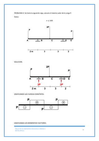 FACULTAD DE INGENIERIA GEOLOGICA, MINERA Y
METALURGICA
10
PROBLEMA 4: Se tiene la siguiente viga, calcule el máximo valor de la carga P.
Datos:
𝜎 ≤ 600
SOLUCION:
GRAFICANDO LAS FUERZAS CORATNTES:
GRAFICANDO LOS MOMENTOS FLECTORES:
 