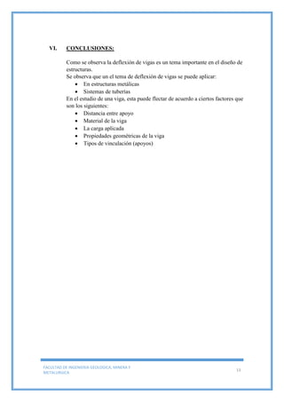 FACULTAD DE INGENIERIA GEOLOGICA, MINERA Y
METALURGICA
13
VI. CONCLUSIONES:
Como se observa la deflexión de vigas es un tema importante en el diseño de
estructuras.
Se observa que un el tema de deflexión de vigas se puede aplicar:
 En estructuras metálicas
 Sistemas de tuberías
En el estudio de una viga, esta puede flectar de acuerdo a ciertos factores que
son los siguientes:
 Distancia entre apoyo
 Material de la viga
 La carga aplicada
 Propiedades geométricas de la viga
 Tipos de vinculación (apoyos)
 