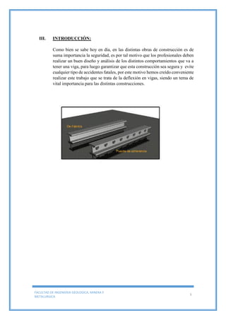 FACULTAD DE INGENIERIA GEOLOGICA, MINERA Y
METALURGICA
3
III. INTRODUCCIÓN:
Como bien se sabe hoy en día, en las distintas obras de construcción es de
suma importancia la seguridad, es por tal motivo que los profesionales deben
realizar un buen diseño y análisis de los distintos comportamientos que va a
tener una viga, para luego garantizar que esta construcción sea segura y evite
cualquier tipo de accidentes fatales, por este motivo hemos creído conveniente
realizar este trabajo que se trata de la deflexión en vigas, siendo un tema de
vital importancia para las distintas construcciones.
 