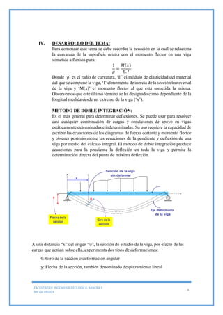 FACULTAD DE INGENIERIA GEOLOGICA, MINERA Y
METALURGICA
4
IV. DESARROLLO DEL TEMA:
Para comenzar este tema se debe recordar la ecuación en la cual se relaciona
la curvatura de la superficie neutra con el momento flector en una viga
sometida a flexión pura:
1
𝜌
=
𝑀(𝑥)
𝐸. 𝐼
Donde ‘ρ’ es el radio de curvatura, ‘E’ el módulo de elasticidad del material
del que se compone la viga, ‘I’ el momento de inercia de la sección transversal
de la viga y ‘M(x)’ el momento flector al que está sometida la misma.
Observemos que este último término se ha designado como dependiente de la
longitud medida desde un extremo de la viga (‘x’).
METODO DE DOBLE INTEGRACIÓN:
Es el más general para determinar deflexiones. Se puede usar para resolver
casi cualquier combinación de cargas y condiciones de apoyo en vigas
estáticamente determinadas e indeterminadas. Su uso requiere la capacidad de
escribir las ecuaciones de los diagramas de fuerza cortante y momento flector
y obtener posteriormente las ecuaciones de la pendiente y deflexión de una
viga por medio del cálculo integral. El método de doble integración produce
ecuaciones para la pendiente la deflexión en toda la viga y permite la
determinación directa del punto de máxima deflexión.
A una distancia “x” del origen “o”, la sección de estudio de la viga, por efecto de las
cargas que actúan sobre ella, experimenta dos tipos de deformaciones:
θ: Giro de la sección o deformación angular
y: Flecha de la sección, también denominado desplazamiento lineal
 