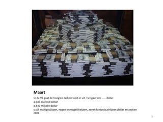 Maart
In de VS gaat de hoogste Jackpot ooit er uit. Het gaat om …… dollar.
a.640 duizend dollar
b.640 miljoen dollar
c.vijf multiplujiljoen, negen onmogelijkeljoen, zeven fantasticatriljoen dollar en zestien
cent
10
 