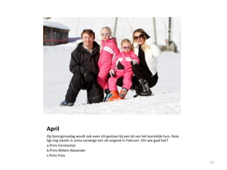April
Op Koninginnedag wordt ook even stil gestaan bij een lid van het koninklijk huis. Deze
ligt nog steeds in coma vanwege een ski-ongeval in Februari. Om wie gaat het?
a.Prins Constantijn
b.Prins Willem Alexander
c.Prins Friso
13
 