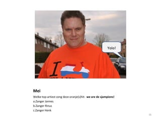 Mei
Welke top-artiest zong deze oranje(s)hit: we are de sjampions!
a.Zanger Jannes
b.Zanger Rinus
c.Zanger Henk
16
Yolo!
 