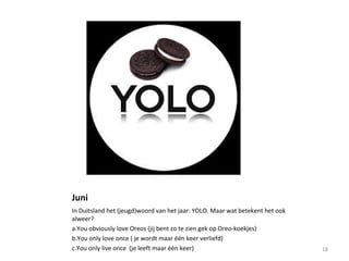 Juni
In Duitsland het (jeugd)woord van het jaar: YOLO. Maar wat betekent het ook
alweer?
a.You obviously love Oreos (jij bent zo te zien gek op Oreo-koekjes)
b.You only love once ( je wordt maar één keer verliefd)
c.You only live once (je leeft maar één keer) 18
 