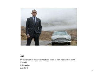Juli
De trailer van de nieuwe James Bond film is te zien. Hoe heet de film?
a.Skyfall
b.Skywalker
c.Skyford
20
 