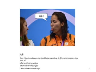 Juli
Deze (Groningse) zwemster deed het erg goed op de Olympische spelen. Hoe
heet ze?
a.Ranomi Kromowidjojo
b.Ramomi Kromowitjojo
c.Ranomie Kromowiedjojo 21
LOL!
 