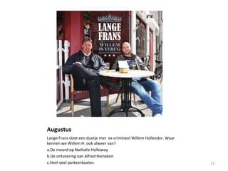 Augustus
Lange Frans doet een duetje met ex-crimineel Willem Holleeder. Waar
kennen we Willem H. ook alweer van?
a.De moord op Nathalie Holloway
b.De ontvoering van Alfred Heineken
c.Heel veel parkeerboetes 22
 