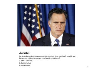 Augustus
De Amerikanen kunnen weer naar de stembus. Deze man heeft redelijk wat
kans om president te worden. Hoe heet ie ook alweer?
a.John F Kennedy
b.Dwight Schulz
c.Mitt Romney
23
 