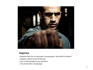 Augustus
Kickbokser Badr Hari zit nog steeds in de gevangenis. Wat heeft hij misdaan?
a.Klappen uitdelen buiten de boksring
b.Zijn vriendin geslagen op een dansfeest
c.De scheidsrechter neergeslagen
24
 