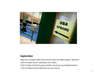 September
Nog meer misdaad: 2300 Friese mannen laten hun DNA checken. Waarom?
a.Om te helpen bij een onderzoek naar ziektes
b.Om te kijken of Friezen erg verschillen van de rest van de Nederlanders
c.Om te helpen bij het onderzoek naar een moord
25
 