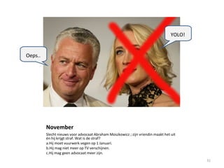 November
Slecht nieuws voor advocaat Abraham Moszkowicz ; zijn vriendin maakt het uit
én hij krijgt straf. Wat is de straf?
a.Hij moet vuurwerk vegen op 1 Januari.
b.Hij mag niet meer op TV verschijnen.
c.Hij mag geen advocaat meer zijn.
31
Oeps..
YOLO!
 