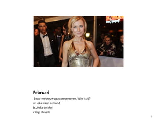 Februari
Soap-mevrouw gaat presenteren. Wie is zij?
a.Lieke van Lexmond
b.Linda de Mol
c.Gigi Ravelli
6
 