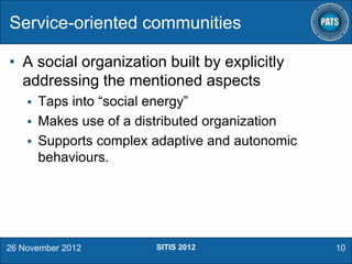 Service-oriented communities
• A social organization built by explicitly
addressing the mentioned aspects
Taps into “social energy”
 Makes use of a distributed organization
 Supports complex adaptive and autonomic
behaviours.


26 November 2012

SITIS 2012

10

 