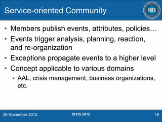 Service-oriented Community
• Members publish events, attributes, policies…
• Events trigger analysis, planning, reaction,
and re-organization
• Exceptions propagate events to a higher level
• Concept applicable to various domains


AAL, crisis management, business organizations,
etc.

26 November 2012

SITIS 2012

18

 