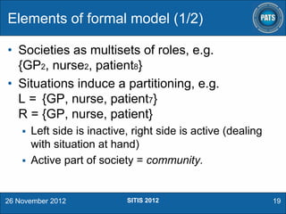 Elements of formal model (1/2)
• Societies as multisets of roles, e.g.
{GP2, nurse2, patient8}
• Situations induce a partitioning, e.g.
L = {GP, nurse, patient7}
R = {GP, nurse, patient}


Left side is inactive, right side is active (dealing
with situation at hand)
 Active part of society = community.

26 November 2012

SITIS 2012

19

 