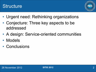 Structure
• Urgent need: Rethinking organizations
• Conjecture: Three key aspects to be
addressed
• A design: Service-oriented communities
• Models
• Conclusions

26 November 2012

SITIS 2012

2

 