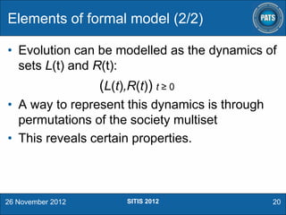Elements of formal model (2/2)
• Evolution can be modelled as the dynamics of
sets L(t) and R(t):

(L(t),R(t)) t ≥ 0
• A way to represent this dynamics is through
permutations of the society multiset
• This reveals certain properties.

26 November 2012

SITIS 2012

20

 