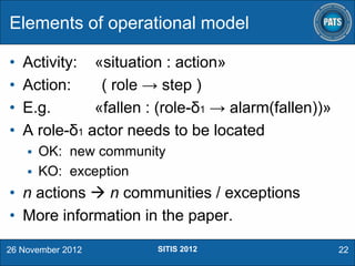 Elements of operational model
•
•
•
•

Activity: «situation : action»
Action:
( role → step )
E.g.
«fallen : (role-δ1 → alarm(fallen))»
A role-δ1 actor needs to be located


OK: new community
 KO: exception

• n actions  n communities / exceptions
• More information in the paper.
26 November 2012

SITIS 2012

22

 