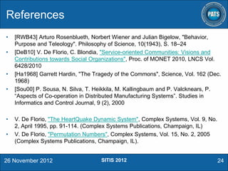 References
•
•

•

•

•
•

[RWB43] Arturo Rosenblueth, Norbert Wiener and Julian Bigelow, "Behavior,
Purpose and Teleology". Philosophy of Science, 10(1943), S. 18–24
[DeB10] V. De Florio, C. Blondia, "Service-oriented Communities: Visions and
Contributions towards Social Organizations", Proc. of MONET 2010, LNCS Vol.
6428/2010
[Ha1968] Garrett Hardin, "The Tragedy of the Commons", Science, Vol. 162 (Dec.
1968)
[Sou00] P. Sousa, N. Silva, T. Heikkila, M. Kallingbaum and P. Valcknears, P.
“Aspects of Co-operation in Distributed Manufacturing Systems”. Studies in
Informatics and Control Journal, 9 (2), 2000
V. De Florio, "The HeartQuake Dynamic System", Complex Systems, Vol. 9, No.
2, April 1995, pp. 91-114. (Complex Systems Publications, Champaign, IL)
V. De Florio, "Permutation Numbers", Complex Systems, Vol. 15, No. 2, 2005
(Complex Systems Publications, Champaign, IL).

26 November 2012

SITIS 2012

24

 