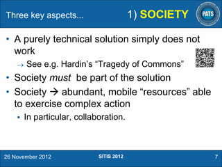 1) SOCIETY

Three key aspects...

• A purely technical solution simply does not
work


See e.g. Hardin’s “Tragedy of Commons”

• Society must be part of the solution
• Society  abundant, mobile “resources” able
to exercise complex action


In particular, collaboration.

26 November 2012

SITIS 2012

7

 