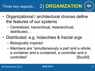 Three key aspects...

2) ORGANIZATION

• Organizational / architectural choices define
the features of our systems


Centralized, hierarchical, heterarchical,
distributed…

• Distributed: e.g. holarchies & fractal orgs


Biologically inspired
 Members are “simultaneously a part and a whole,
a container and a contained, a controller and a
controlled”
[Sou00]
26 November 2012

SITIS 2012

8

 
