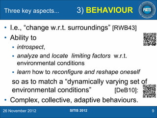 Three key aspects...

3) BEHAVIOUR

• I.e., “change w.r.t. surroundings” [RWB43]
• Ability to


introspect,
 analyze and locate limiting factors w.r.t.
environmental conditions
 learn how to reconfigure and reshape oneself

so as to match a “dynamically varying set of
environmental conditions”
[DeB10]:
• Complex, collective, adaptive behaviours.
26 November 2012

SITIS 2012

9

 