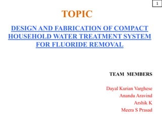TOPIC
DESIGN AND FABRICATION OF COMPACT
HOUSEHOLD WATER TREATMENT SYSTEM
FOR FLUORIDE REMOVAL
TEAM MEMBERS
Dayal Kurian Varghese
Anandu Aravind
Arshik K
Meera S Prasad
1
 
