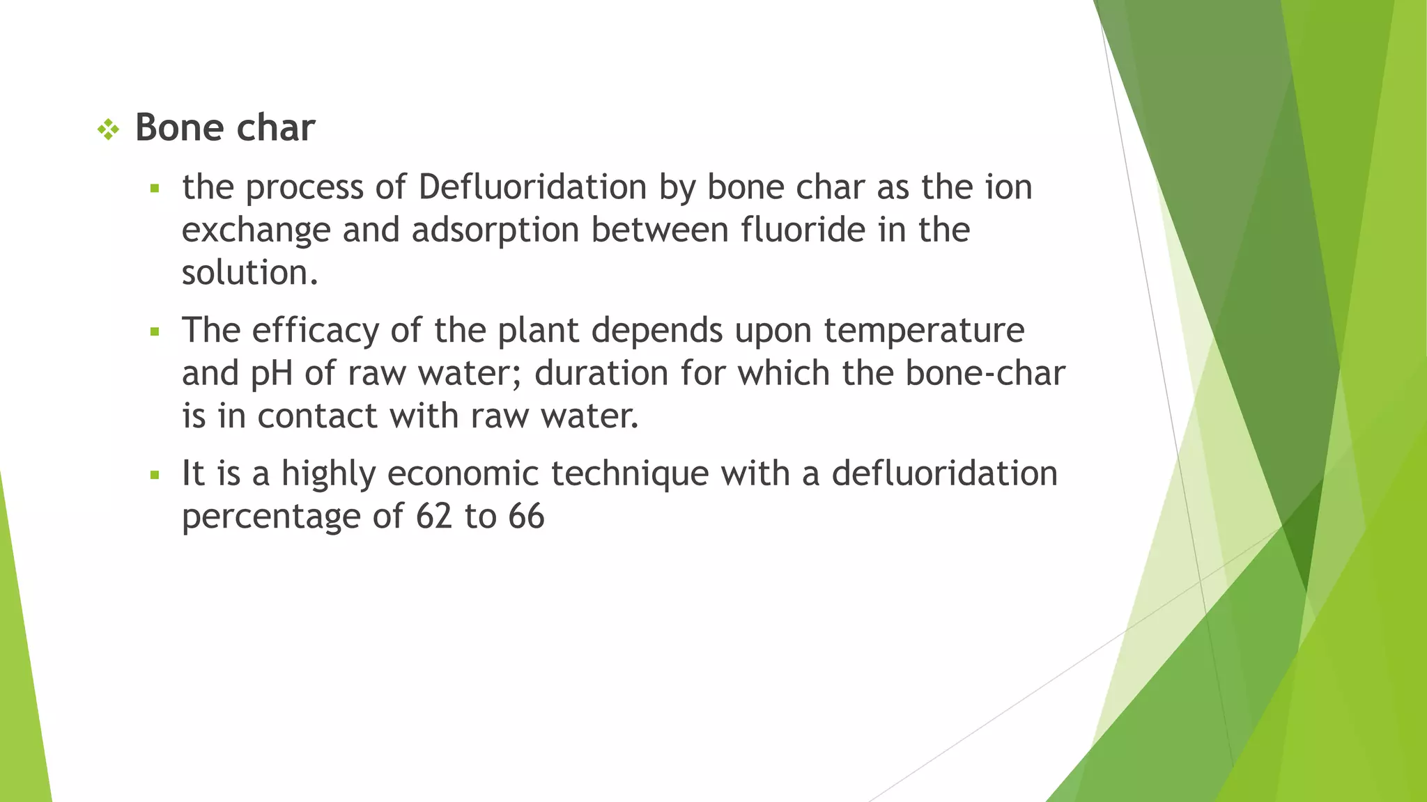  Bone char
 the process of Defluoridation by bone char as the ion
exchange and adsorption between fluoride in the
solution.
 The efficacy of the plant depends upon temperature
and pH of raw water; duration for which the bone-char
is in contact with raw water.
 It is a highly economic technique with a defluoridation
percentage of 62 to 66
 