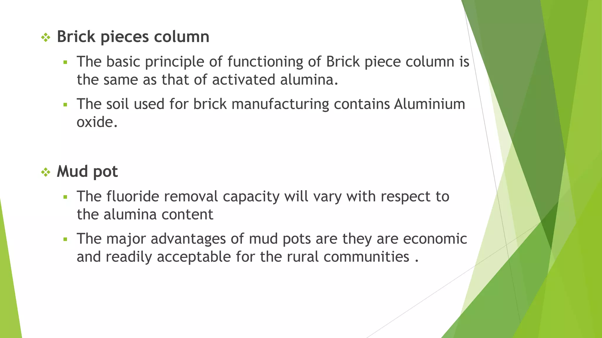  Brick pieces column
 The basic principle of functioning of Brick piece column is
the same as that of activated alumina.
 The soil used for brick manufacturing contains Aluminium
oxide.
 Mud pot
 The fluoride removal capacity will vary with respect to
the alumina content
 The major advantages of mud pots are they are economic
and readily acceptable for the rural communities .
 