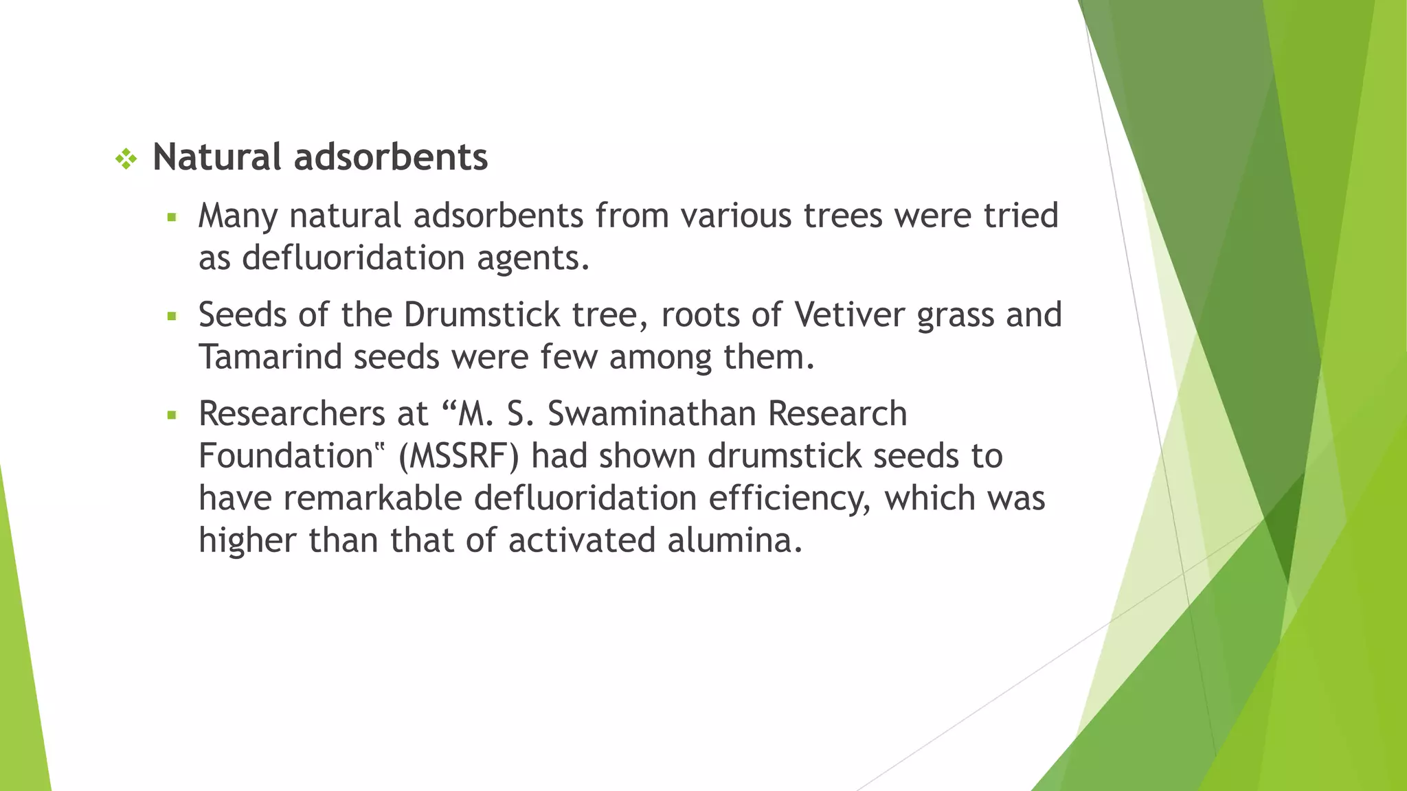 Natural adsorbents
 Many natural adsorbents from various trees were tried
as defluoridation agents.
 Seeds of the Drumstick tree, roots of Vetiver grass and
Tamarind seeds were few among them.
 Researchers at “M. S. Swaminathan Research
Foundation‟ (MSSRF) had shown drumstick seeds to
have remarkable defluoridation efficiency, which was
higher than that of activated alumina.
 