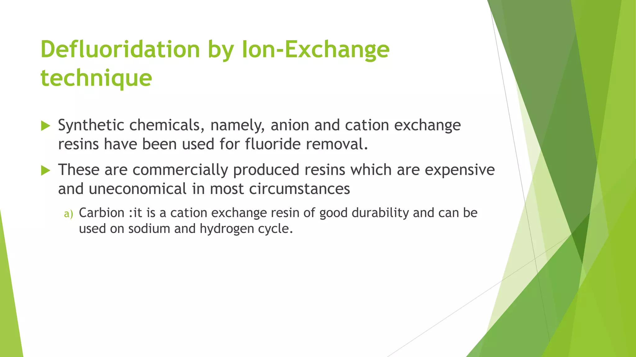 Defluoridation by Ion-Exchange
technique
 Synthetic chemicals, namely, anion and cation exchange
resins have been used for fluoride removal.
 These are commercially produced resins which are expensive
and uneconomical in most circumstances
a) Carbion :it is a cation exchange resin of good durability and can be
used on sodium and hydrogen cycle.
 