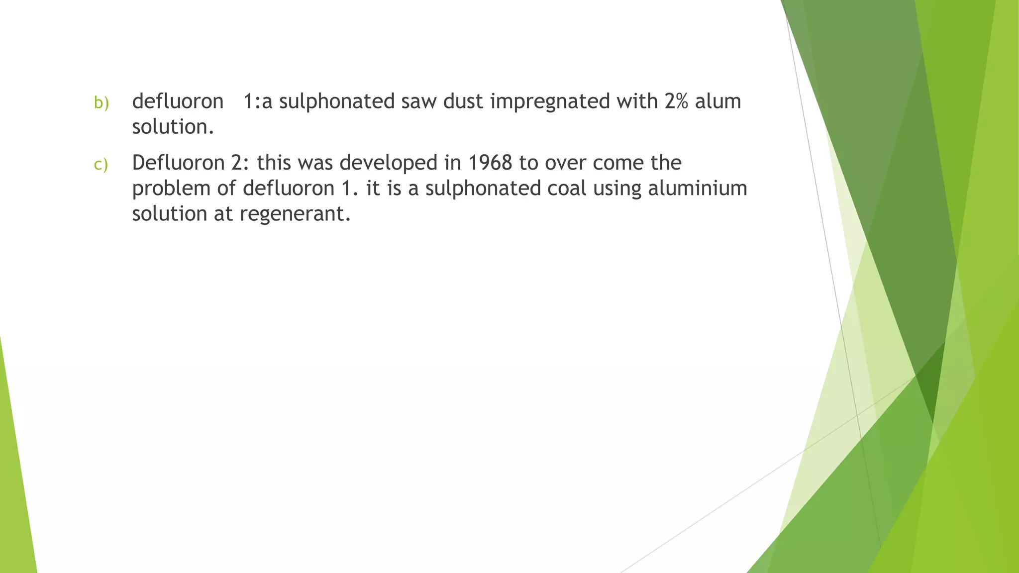 b) defluoron 1:a sulphonated saw dust impregnated with 2% alum
solution.
c) Defluoron 2: this was developed in 1968 to over come the
problem of defluoron 1. it is a sulphonated coal using aluminium
solution at regenerant.
 
