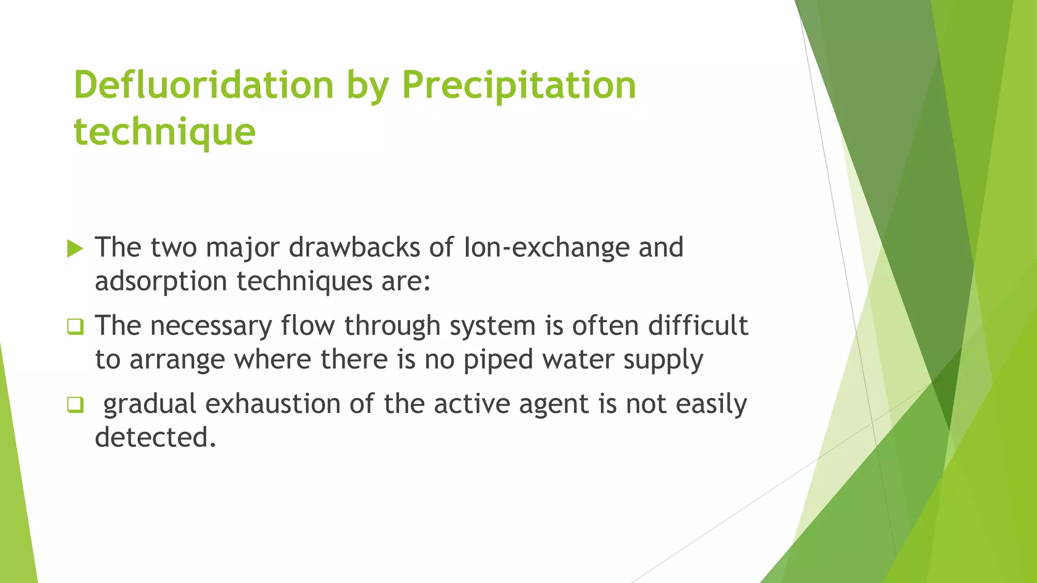 Defluoridation by Precipitation
technique
 The two major drawbacks of Ion-exchange and
adsorption techniques are:
 The necessary flow through system is often difficult
to arrange where there is no piped water supply
 gradual exhaustion of the active agent is not easily
detected.
 