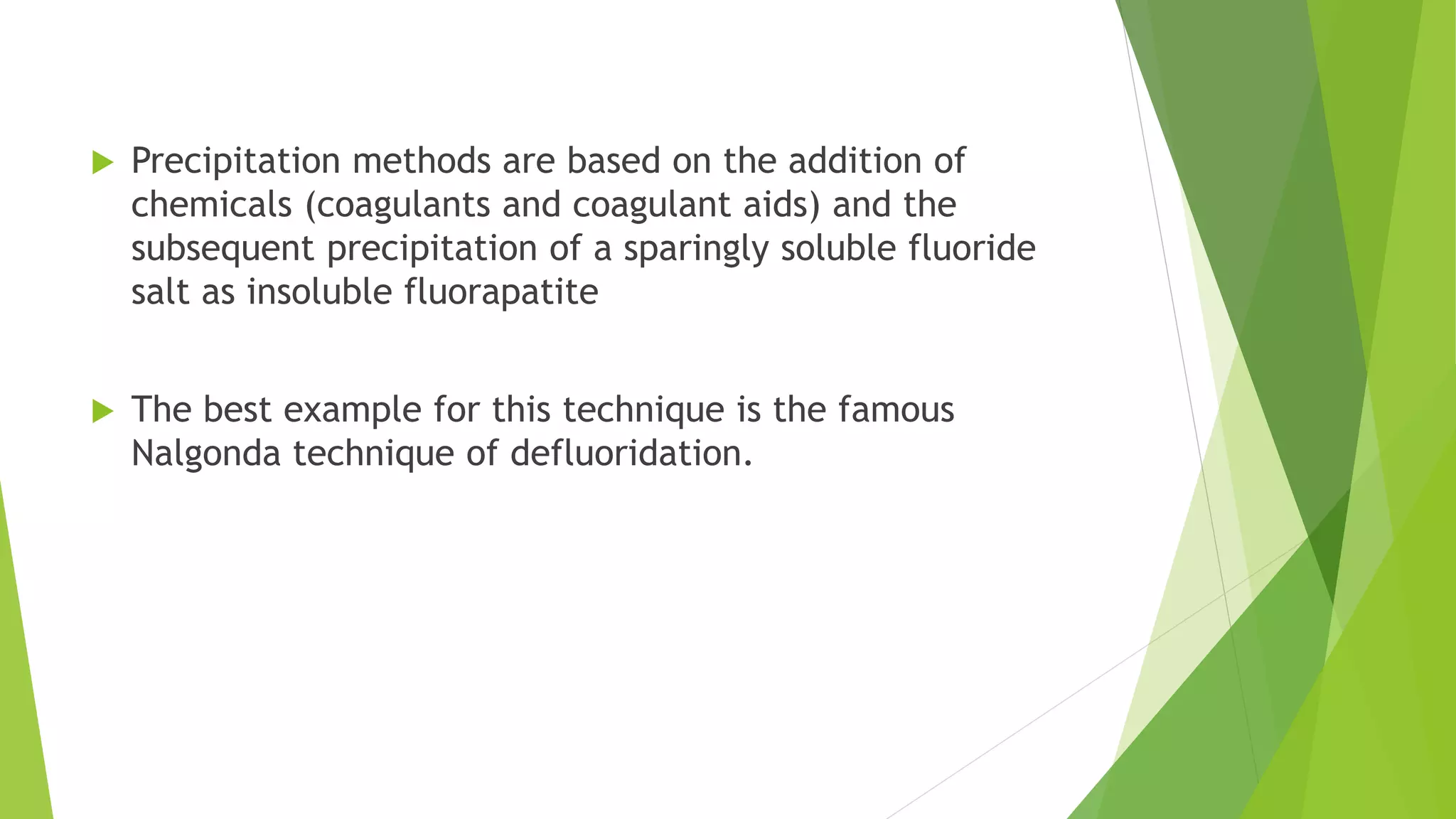  Precipitation methods are based on the addition of
chemicals (coagulants and coagulant aids) and the
subsequent precipitation of a sparingly soluble fluoride
salt as insoluble fluorapatite
 The best example for this technique is the famous
Nalgonda technique of defluoridation.
 