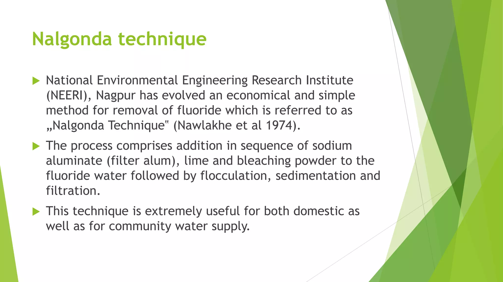 Nalgonda technique
 National Environmental Engineering Research Institute
(NEERI), Nagpur has evolved an economical and simple
method for removal of fluoride which is referred to as
„Nalgonda Technique‟ (Nawlakhe et al 1974).
 The process comprises addition in sequence of sodium
aluminate (filter alum), lime and bleaching powder to the
fluoride water followed by flocculation, sedimentation and
filtration.
 This technique is extremely useful for both domestic as
well as for community water supply.
 