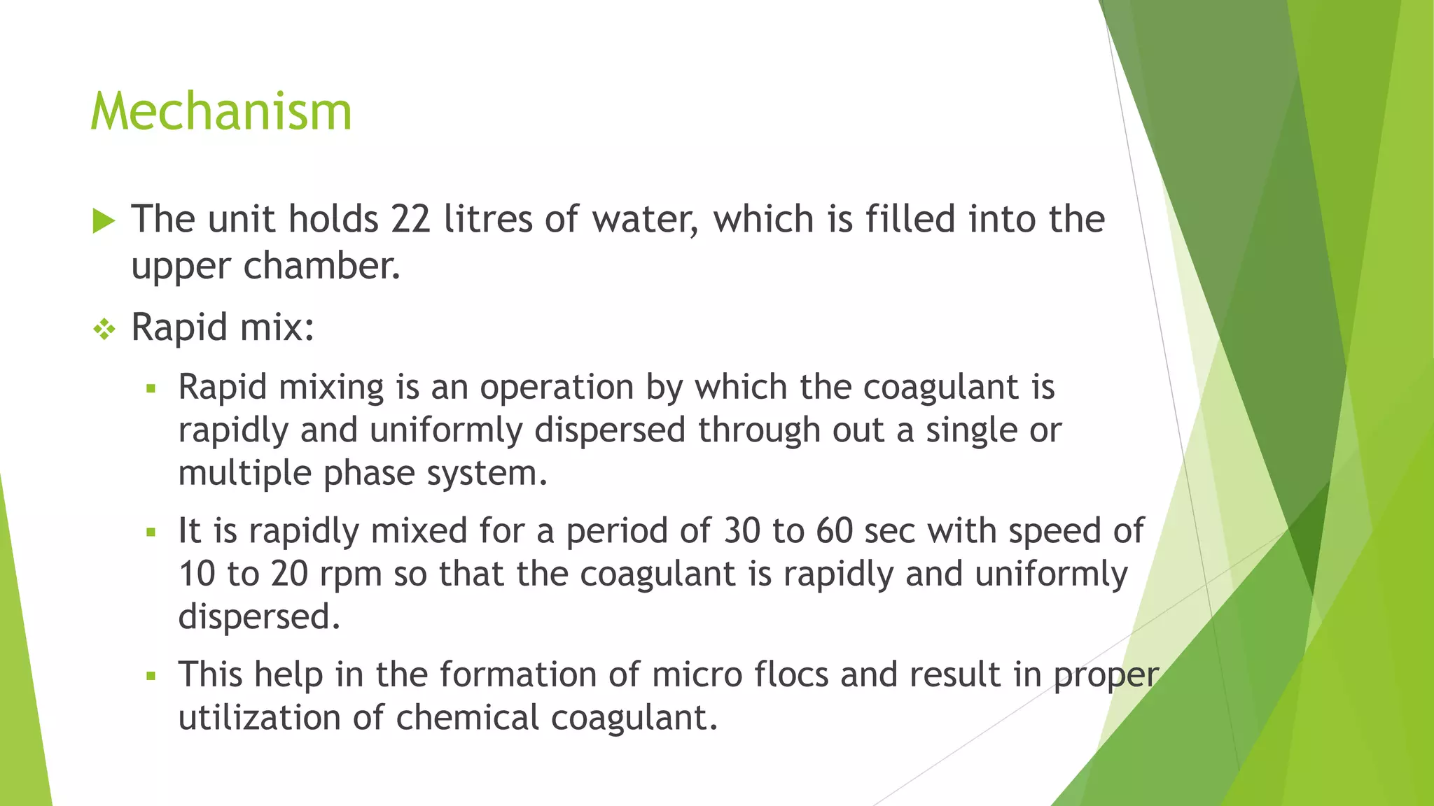 Mechanism
 The unit holds 22 litres of water, which is filled into the
upper chamber.
 Rapid mix:
 Rapid mixing is an operation by which the coagulant is
rapidly and uniformly dispersed through out a single or
multiple phase system.
 It is rapidly mixed for a period of 30 to 60 sec with speed of
10 to 20 rpm so that the coagulant is rapidly and uniformly
dispersed.
 This help in the formation of micro flocs and result in proper
utilization of chemical coagulant.
 