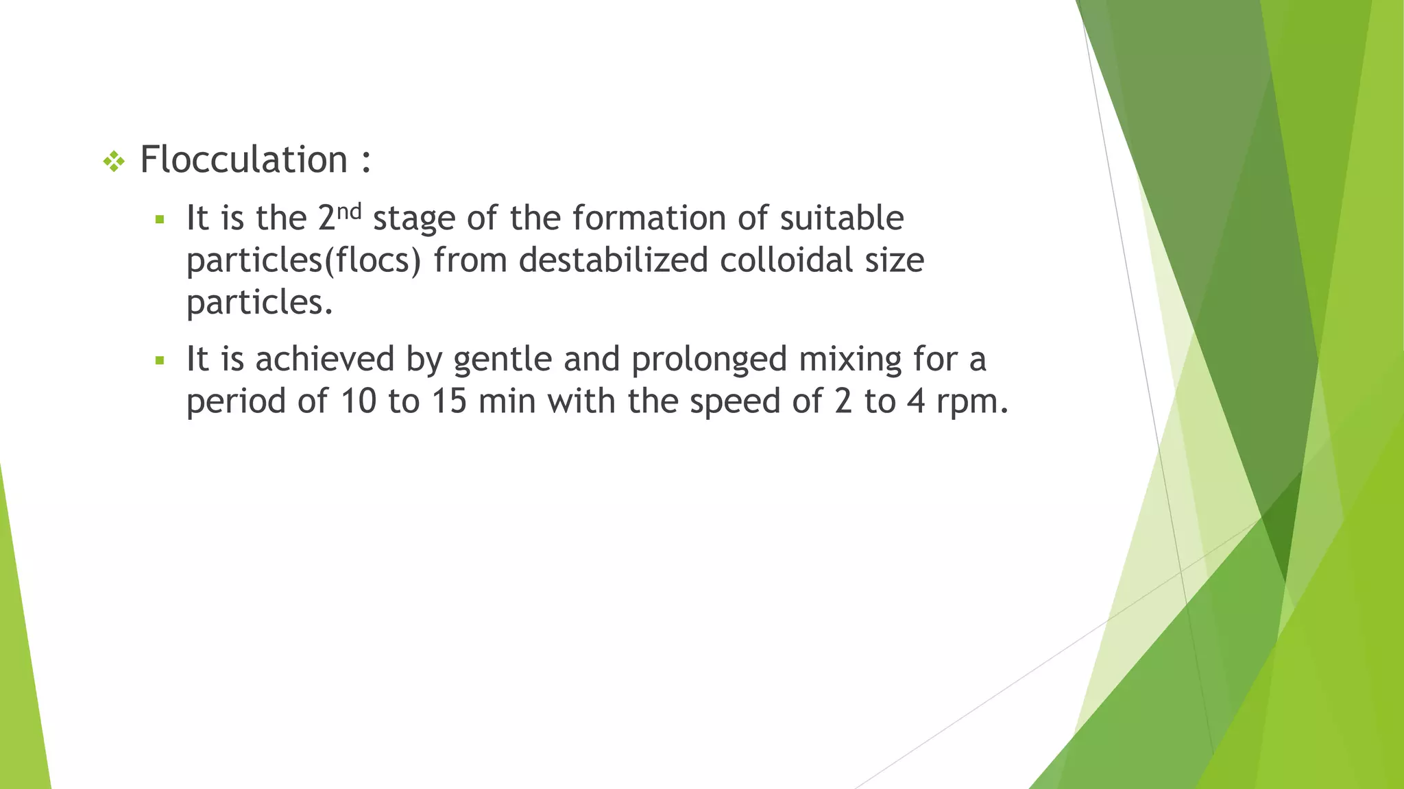  Flocculation :
 It is the 2nd stage of the formation of suitable
particles(flocs) from destabilized colloidal size
particles.
 It is achieved by gentle and prolonged mixing for a
period of 10 to 15 min with the speed of 2 to 4 rpm.
 