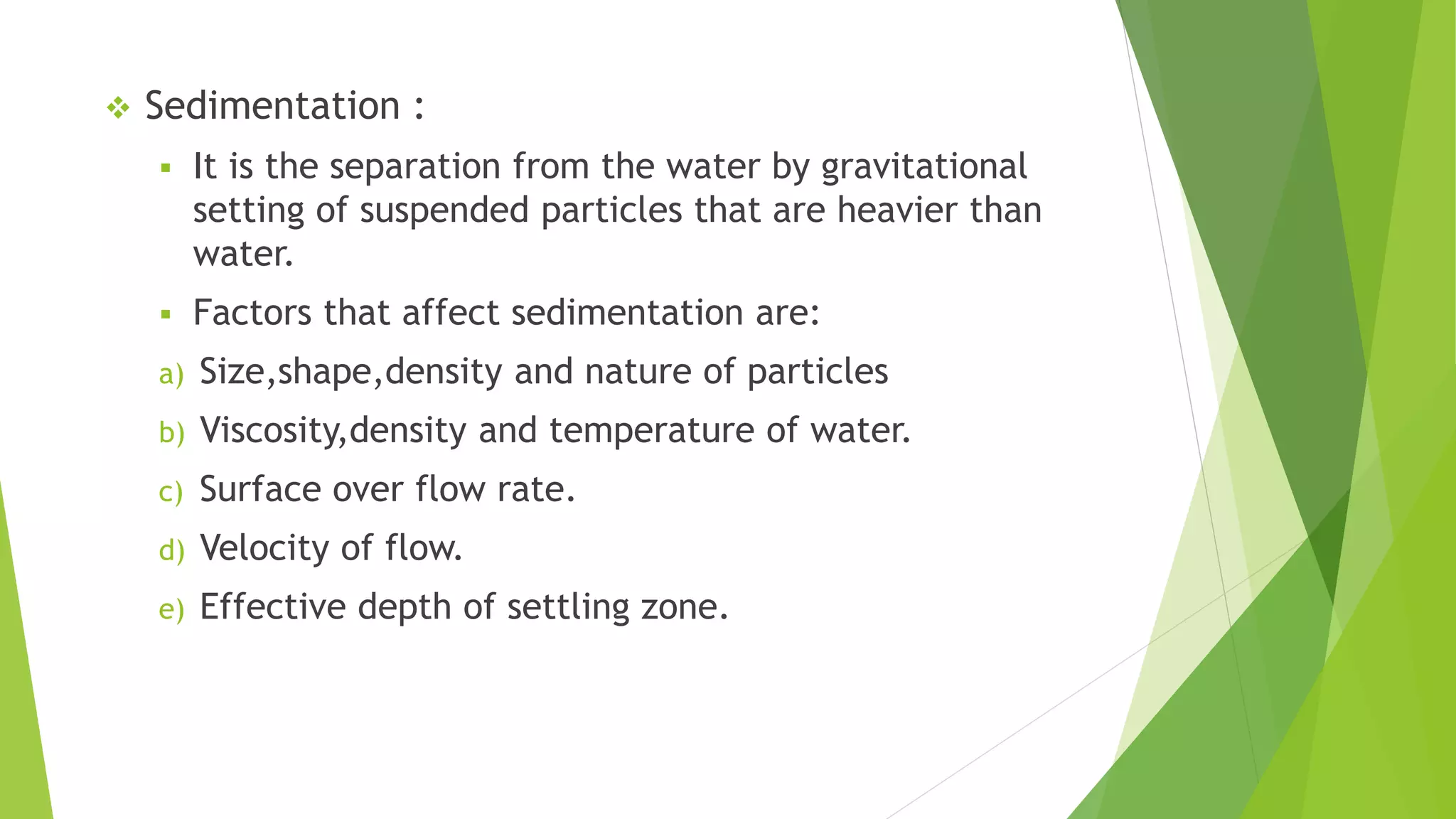  Sedimentation :
 It is the separation from the water by gravitational
setting of suspended particles that are heavier than
water.
 Factors that affect sedimentation are:
a) Size,shape,density and nature of particles
b) Viscosity,density and temperature of water.
c) Surface over flow rate.
d) Velocity of flow.
e) Effective depth of settling zone.
 