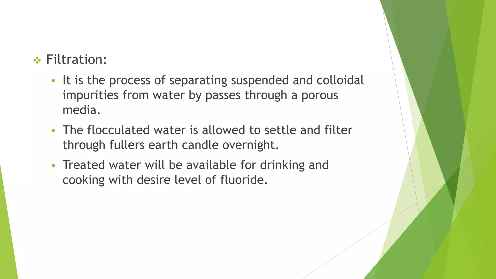  Filtration:
 It is the process of separating suspended and colloidal
impurities from water by passes through a porous
media.
 The flocculated water is allowed to settle and filter
through fullers earth candle overnight.
 Treated water will be available for drinking and
cooking with desire level of fluoride.
 