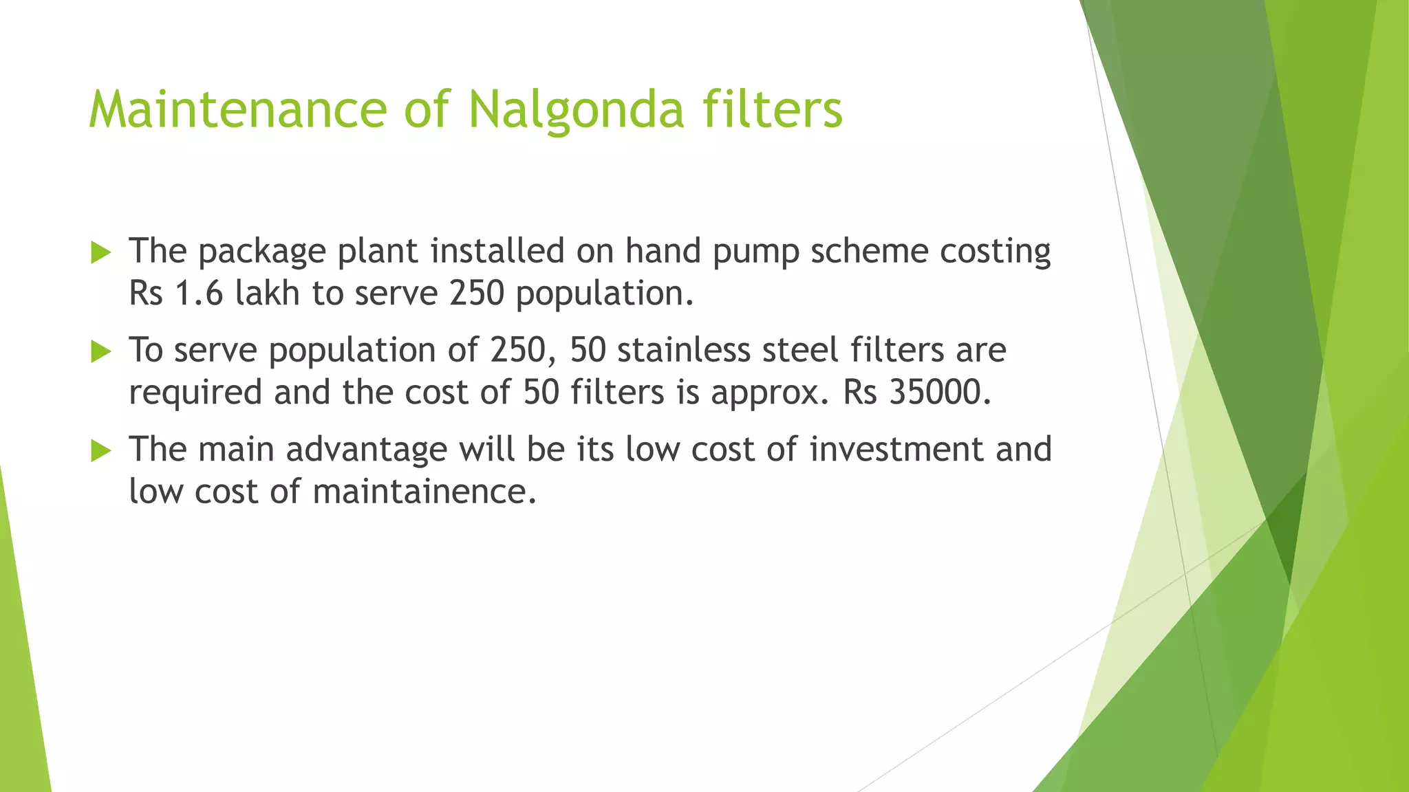 Maintenance of Nalgonda filters
 The package plant installed on hand pump scheme costing
Rs 1.6 lakh to serve 250 population.
 To serve population of 250, 50 stainless steel filters are
required and the cost of 50 filters is approx. Rs 35000.
 The main advantage will be its low cost of investment and
low cost of maintainence.
 